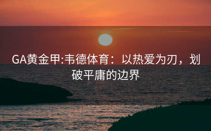 GA黄金甲:韦德体育:以热爱为刃,划破平庸的边界 GA黄金甲:韦德体育:以热爱为刃,划破平庸的边界