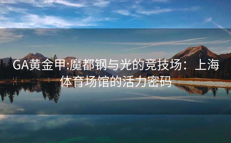 GA黄金甲:魔都钢与光的竞技场:上海体育场馆的活力密码 GA黄金甲:魔都钢与光的竞技场:上海体育场馆的活力密码