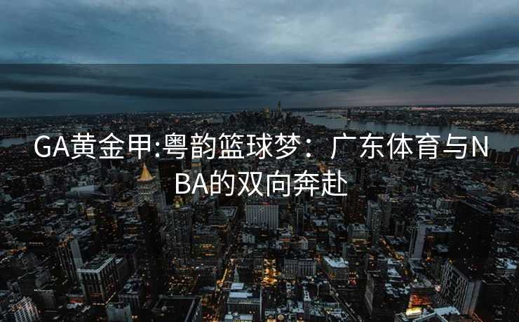 GA黄金甲:粤韵篮球梦：广东体育与NBA的双向奔赴