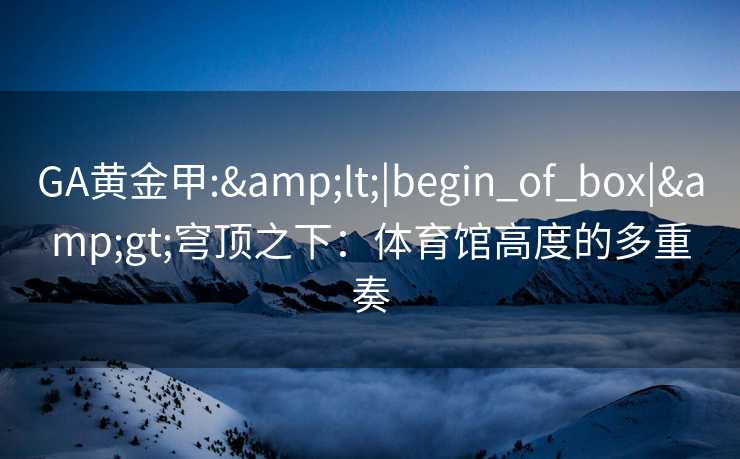 GA黄金甲:&lt;|begin_of_box|&gt;穹顶之下：体育馆高度的多重奏