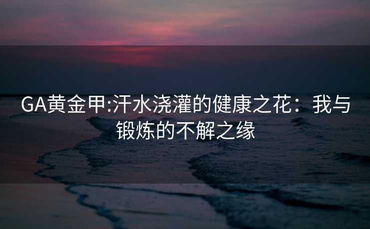GA黄金甲:汗水浇灌的健康之花：我与锻炼的不解之缘